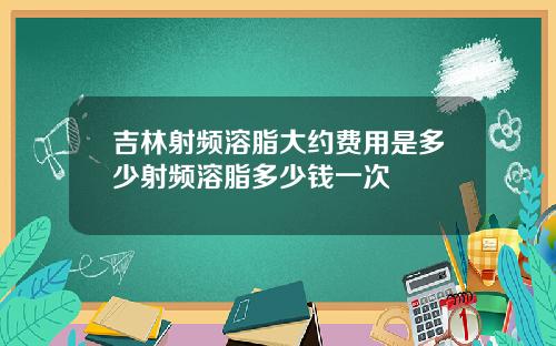 吉林射频溶脂大约费用是多少射频溶脂多少钱一次