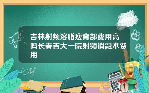 吉林射频溶脂瘦背部费用高吗长春吉大一院射频消融术费用