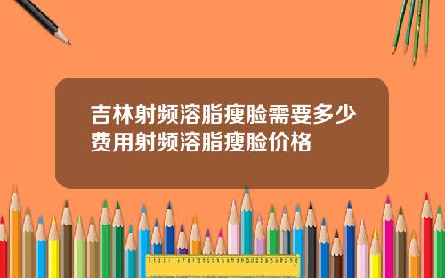 吉林射频溶脂瘦脸需要多少费用射频溶脂瘦脸价格