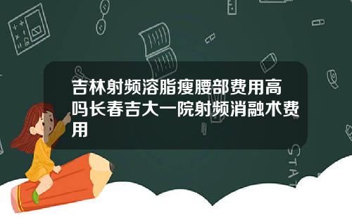 吉林射频溶脂瘦腰部费用高吗长春吉大一院射频消融术费用