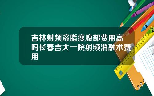 吉林射频溶脂瘦腹部费用高吗长春吉大一院射频消融术费用
