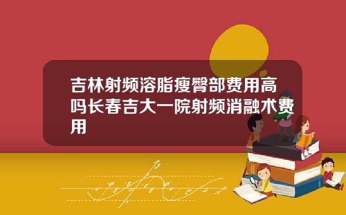 吉林射频溶脂瘦臀部费用高吗长春吉大一院射频消融术费用