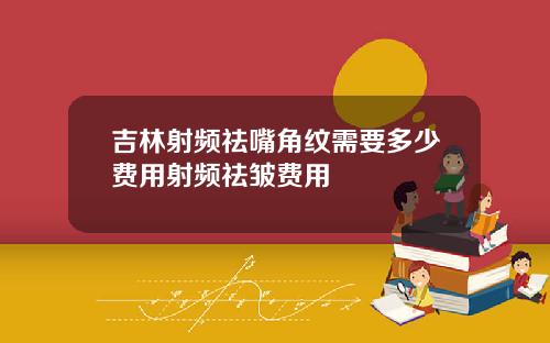 吉林射频祛嘴角纹需要多少费用射频祛皱费用