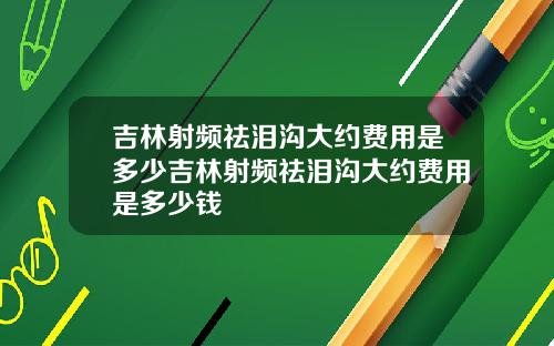吉林射频祛泪沟大约费用是多少吉林射频祛泪沟大约费用是多少钱