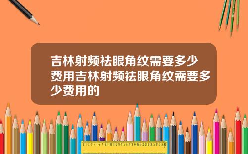 吉林射频祛眼角纹需要多少费用吉林射频祛眼角纹需要多少费用的