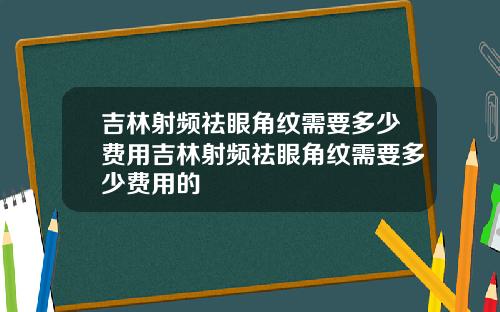 吉林射频祛眼角纹需要多少费用吉林射频祛眼角纹需要多少费用的
