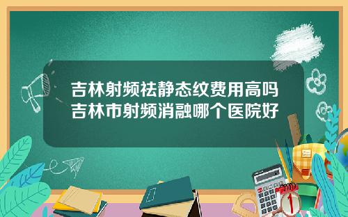 吉林射频祛静态纹费用高吗吉林市射频消融哪个医院好