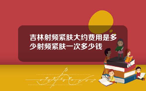 吉林射频紧肤大约费用是多少射频紧肤一次多少钱