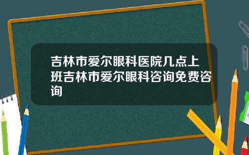吉林市爱尔眼科医院几点上班吉林市爱尔眼科咨询免费咨询