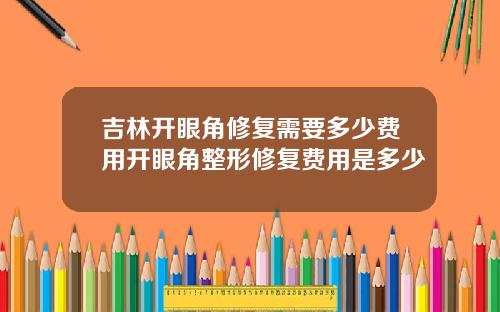 吉林开眼角修复需要多少费用开眼角整形修复费用是多少