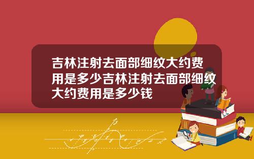 吉林注射去面部细纹大约费用是多少吉林注射去面部细纹大约费用是多少钱