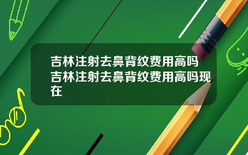 吉林注射去鼻背纹费用高吗吉林注射去鼻背纹费用高吗现在