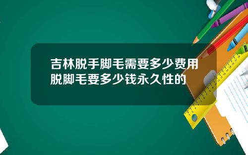 吉林脱手脚毛需要多少费用脱脚毛要多少钱永久性的