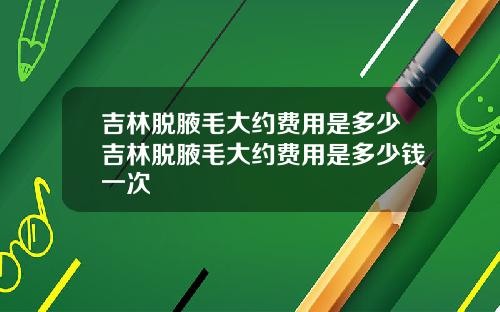 吉林脱腋毛大约费用是多少吉林脱腋毛大约费用是多少钱一次