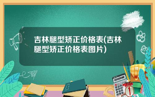 吉林腿型矫正价格表(吉林腿型矫正价格表图片)