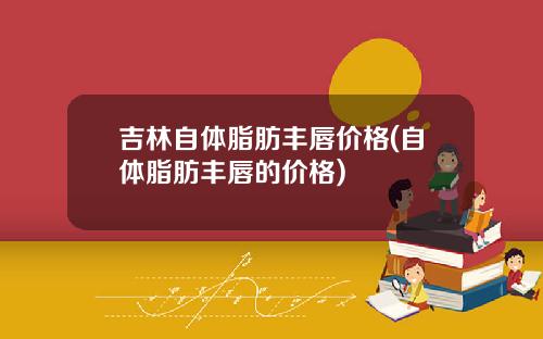 吉林自体脂肪丰唇价格(自体脂肪丰唇的价格)