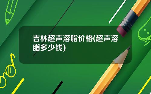 吉林超声溶脂价格(超声溶脂多少钱)