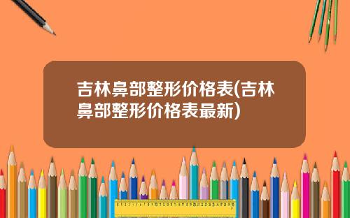 吉林鼻部整形价格表(吉林鼻部整形价格表最新)