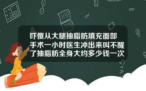 吓傻从大腿抽脂肪填充面部手术一小时医生冲出来叫不醒了抽脂肪全身大约多少钱一次