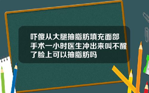 吓傻从大腿抽脂肪填充面部手术一小时医生冲出来叫不醒了脸上可以抽脂肪吗