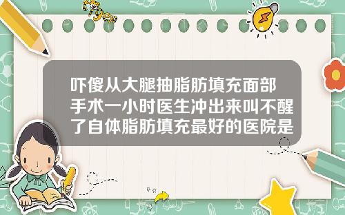 吓傻从大腿抽脂肪填充面部手术一小时医生冲出来叫不醒了自体脂肪填充最好的医院是哪家