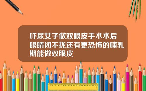 吓尿女子做双眼皮手术术后眼睛闭不拢还有更恐怖的哺乳期能做双眼皮