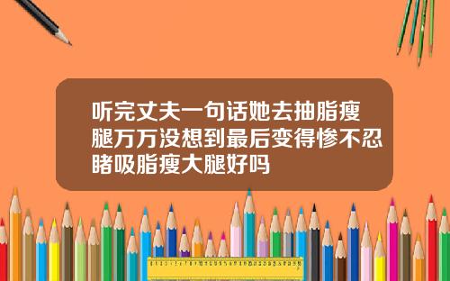 听完丈夫一句话她去抽脂瘦腿万万没想到最后变得惨不忍睹吸脂瘦大腿好吗