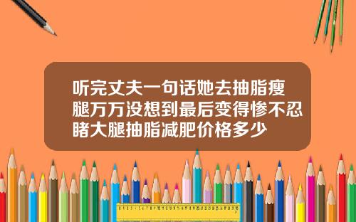 听完丈夫一句话她去抽脂瘦腿万万没想到最后变得惨不忍睹大腿抽脂减肥价格多少