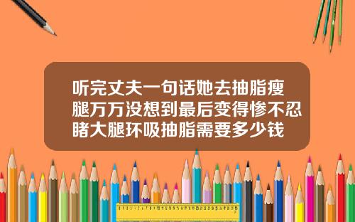 听完丈夫一句话她去抽脂瘦腿万万没想到最后变得惨不忍睹大腿环吸抽脂需要多少钱