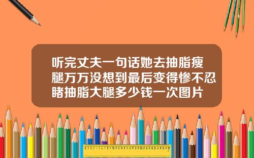 听完丈夫一句话她去抽脂瘦腿万万没想到最后变得惨不忍睹抽脂大腿多少钱一次图片