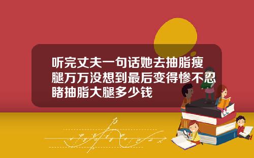 听完丈夫一句话她去抽脂瘦腿万万没想到最后变得惨不忍睹抽脂大腿多少钱