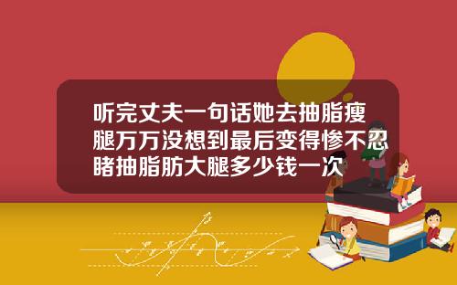 听完丈夫一句话她去抽脂瘦腿万万没想到最后变得惨不忍睹抽脂肪大腿多少钱一次