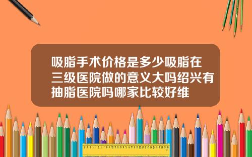 吸脂手术价格是多少吸脂在三级医院做的意义大吗绍兴有抽脂医院吗哪家比较好维