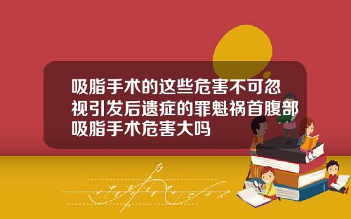 吸脂手术的这些危害不可忽视引发后遗症的罪魁祸首腹部吸脂手术危害大吗