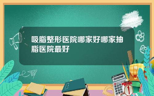 吸脂整形医院哪家好哪家抽脂医院最好