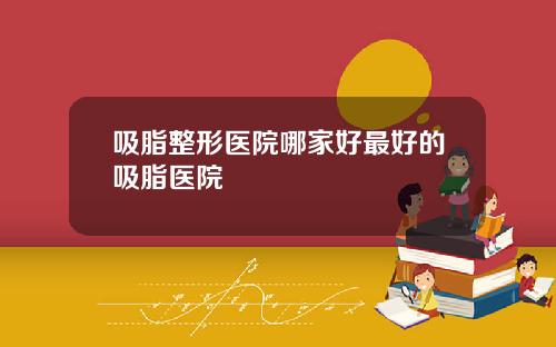 吸脂整形医院哪家好最好的吸脂医院