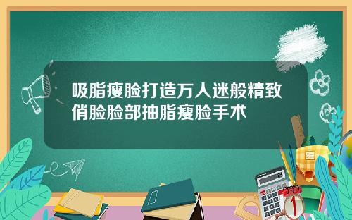 吸脂瘦脸打造万人迷般精致俏脸脸部抽脂瘦脸手术