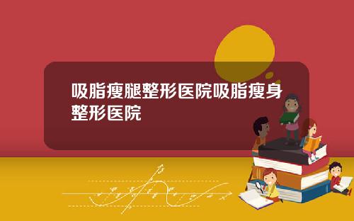 吸脂瘦腿整形医院吸脂瘦身整形医院