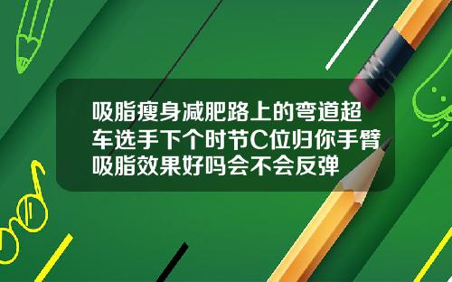 吸脂瘦身减肥路上的弯道超车选手下个时节C位归你手臂吸脂效果好吗会不会反弹