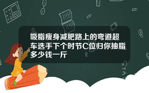 吸脂瘦身减肥路上的弯道超车选手下个时节C位归你抽脂多少钱一斤