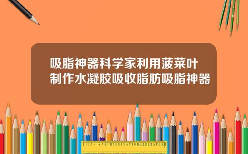 吸脂神器科学家利用菠菜叶制作水凝胶吸收脂肪吸脂神器