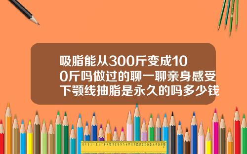 吸脂能从300斤变成100斤吗做过的聊一聊亲身感受下颚线抽脂是永久的吗多少钱