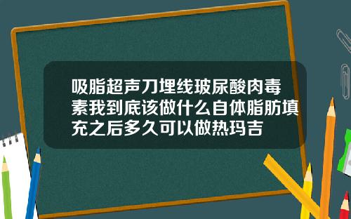 吸脂超声刀埋线玻尿酸肉毒素我到底该做什么自体脂肪填充之后多久可以做热玛吉