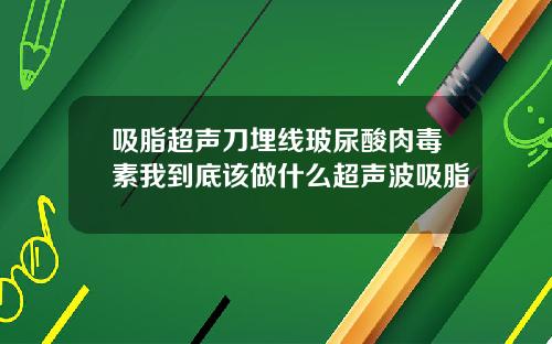 吸脂超声刀埋线玻尿酸肉毒素我到底该做什么超声波吸脂
