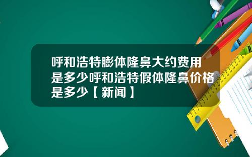 呼和浩特膨体隆鼻大约费用是多少呼和浩特假体隆鼻价格是多少【新闻】