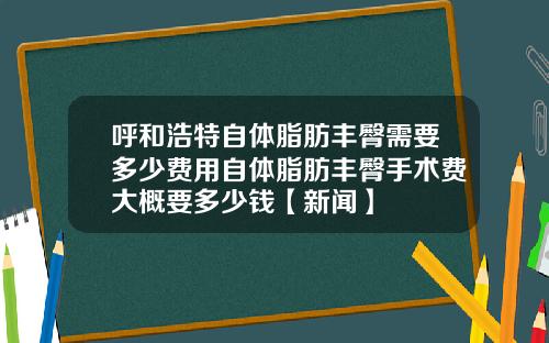 呼和浩特自体脂肪丰臀需要多少费用自体脂肪丰臀手术费大概要多少钱【新闻】