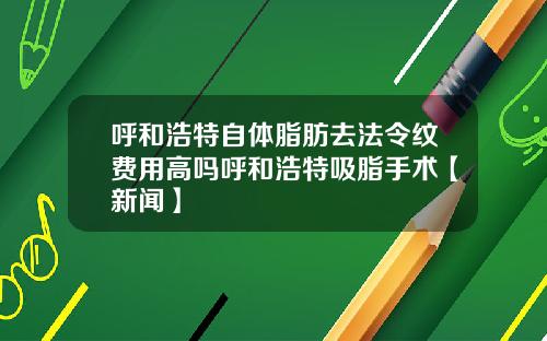 呼和浩特自体脂肪去法令纹费用高吗呼和浩特吸脂手术【新闻】