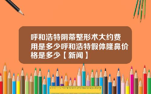 呼和浩特阴蒂整形术大约费用是多少呼和浩特假体隆鼻价格是多少【新闻】