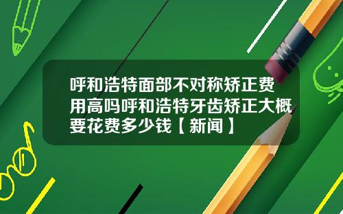 呼和浩特面部不对称矫正费用高吗呼和浩特牙齿矫正大概要花费多少钱【新闻】