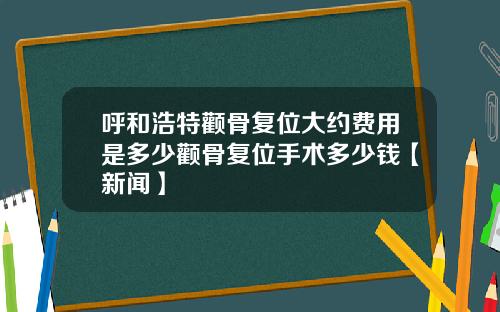 呼和浩特颧骨复位大约费用是多少颧骨复位手术多少钱【新闻】